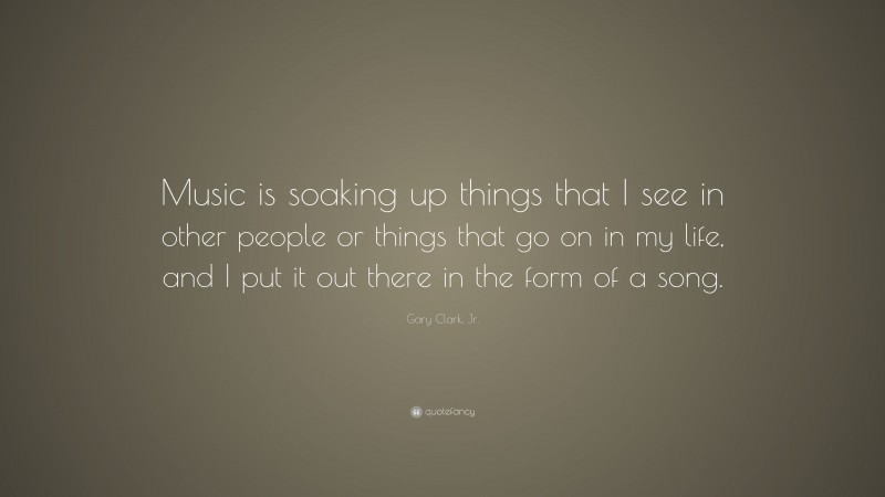 Gary Clark, Jr. Quote: “Music is soaking up things that I see in other people or things that go on in my life, and I put it out there in the form of a song.”
