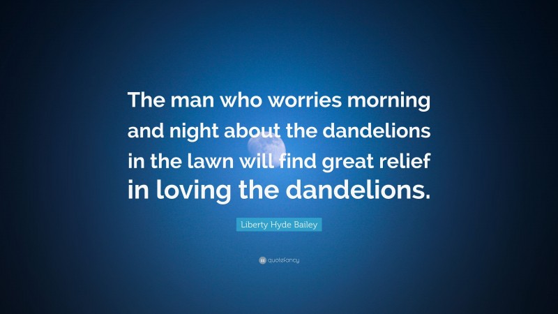 Liberty Hyde Bailey Quote: “The man who worries morning and night about the dandelions in the lawn will find great relief in loving the dandelions.”