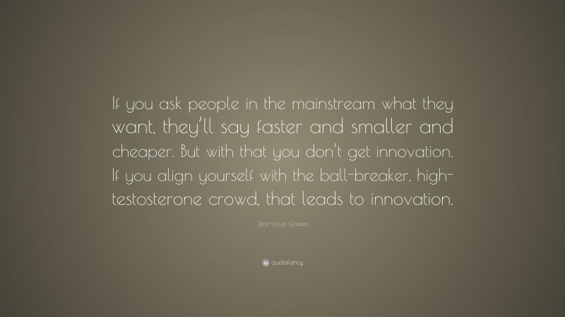 Jean-Louis Gassee Quote: “If you ask people in the mainstream what they want, they’ll say faster and smaller and cheaper. But with that you don’t get innovation. If you align yourself with the ball-breaker, high-testosterone crowd, that leads to innovation.”
