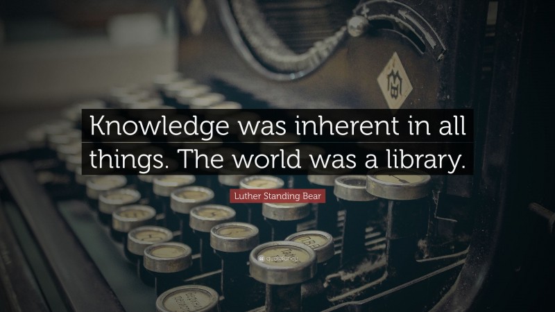 Luther Standing Bear Quote: “Knowledge was inherent in all things. The world was a library.”