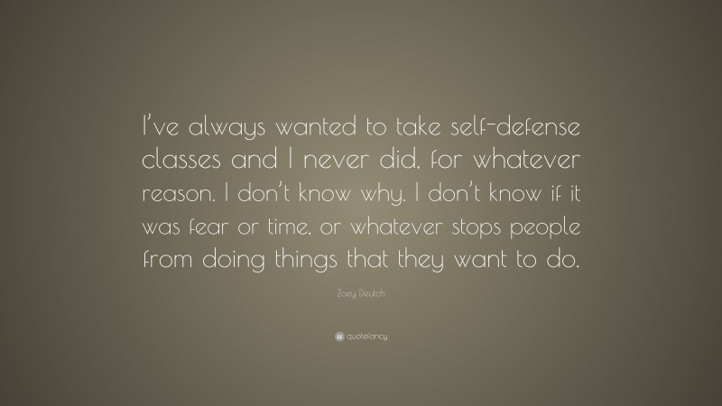 Zoey Deutch Quote: “I’ve always wanted to take self-defense classes and I never did, for whatever reason. I don’t know why. I don’t know if it was fear or time, or whatever stops people from doing things that they want to do.”