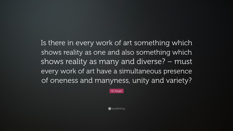 Eli Siegel Quote: “Is there in every work of art something which shows reality as one and also something which shows reality as many and diverse? – must every work of art have a simultaneous presence of oneness and manyness, unity and variety?”