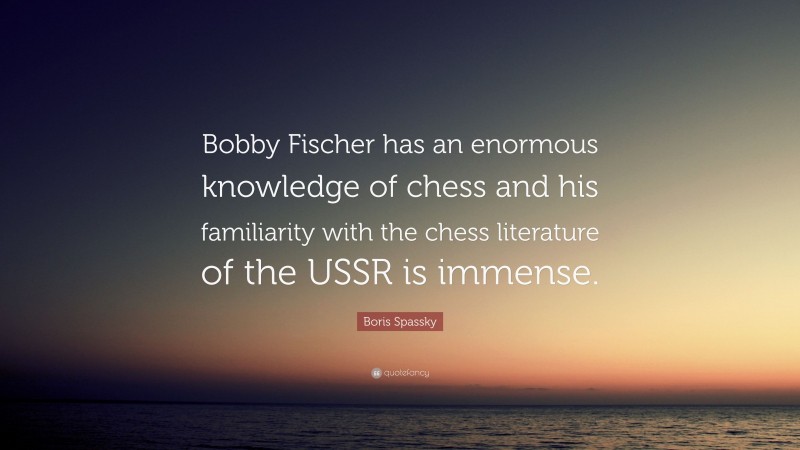 Boris Spassky Quote: “Bobby Fischer has an enormous knowledge of chess and his familiarity with the chess literature of the USSR is immense.”