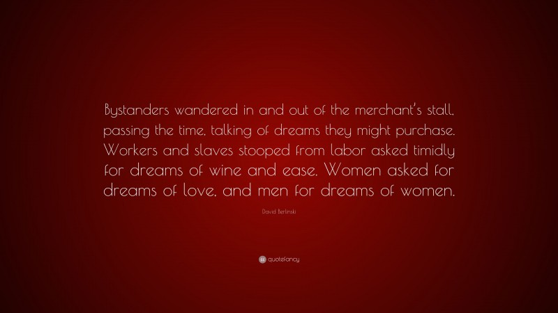 David Berlinski Quote: “Bystanders wandered in and out of the merchant’s stall, passing the time, talking of dreams they might purchase. Workers and slaves stooped from labor asked timidly for dreams of wine and ease. Women asked for dreams of love, and men for dreams of women.”