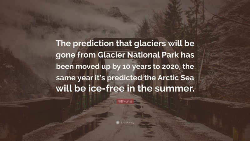 Bill Kurtis Quote: “The prediction that glaciers will be gone from Glacier National Park has been moved up by 10 years to 2020, the same year it’s predicted the Arctic Sea will be ice-free in the summer.”