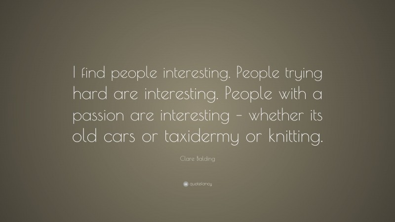 Clare Balding Quote: “I find people interesting. People trying hard are interesting. People with a passion are interesting – whether its old cars or taxidermy or knitting.”