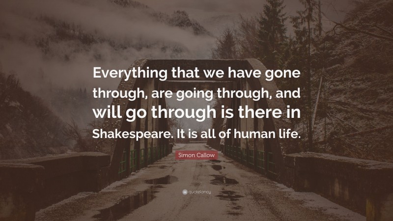 Simon Callow Quote: “Everything that we have gone through, are going through, and will go through is there in Shakespeare. It is all of human life.”