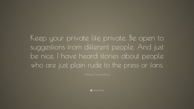 Michelle Trachtenberg Quote: “Keep your private life private. Be open to suggestions from different people. And just be nice. I have heard stories about people who are just plain rude to the press or fans.”