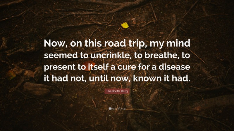 Elizabeth Berg Quote: “Now, on this road trip, my mind seemed to uncrinkle, to breathe, to present to itself a cure for a disease it had not, until now, known it had.”