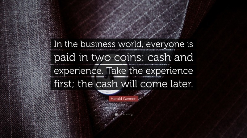 Harold Geneen Quote: “In the business world, everyone is paid in two coins: cash and experience. Take the experience first; the cash will come later.”