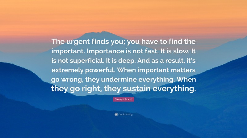 Stewart Brand Quote: “The urgent finds you; you have to find the important. Importance is not fast. It is slow. It is not superficial. It is deep. And as a result, it’s extremely powerful. When important matters go wrong, they undermine everything. When they go right, they sustain everything.”