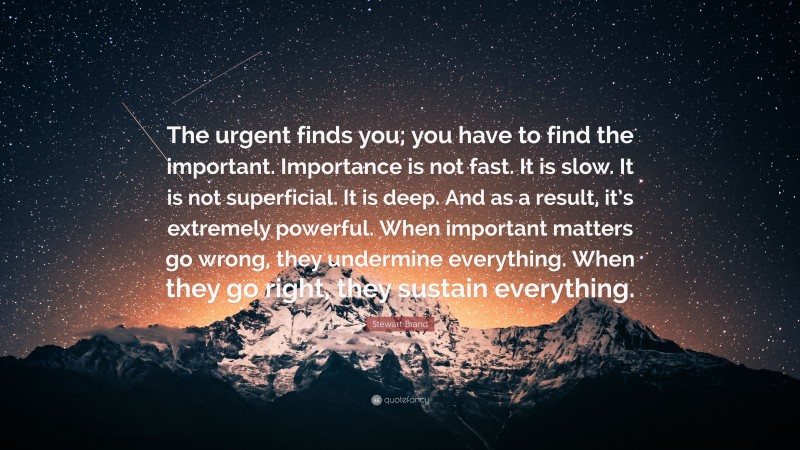 Stewart Brand Quote: “The urgent finds you; you have to find the important. Importance is not fast. It is slow. It is not superficial. It is deep. And as a result, it’s extremely powerful. When important matters go wrong, they undermine everything. When they go right, they sustain everything.”