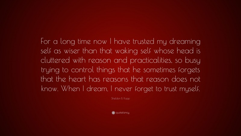 Sheldon B. Kopp Quote: “For a long time now I have trusted my dreaming self as wiser than that waking self whose head is cluttered with reason and practicalities, so busy trying to control things that he sometimes forgets that the heart has reasons that reason does not know. When I dream, I never forget to trust myself.”