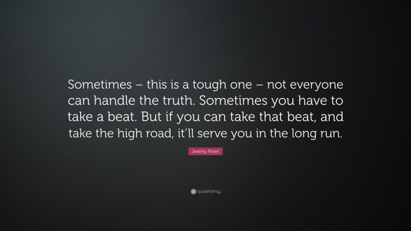Jeremy Piven Quote: “Sometimes – this is a tough one – not everyone can handle the truth. Sometimes you have to take a beat. But if you can take that beat, and take the high road, it’ll serve you in the long run.”