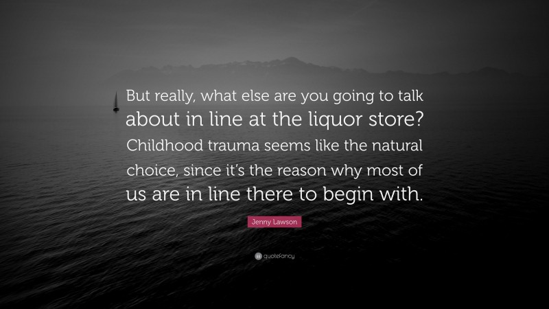 Jenny Lawson Quote: “But really, what else are you going to talk about in line at the liquor store? Childhood trauma seems like the natural choice, since it’s the reason why most of us are in line there to begin with.”