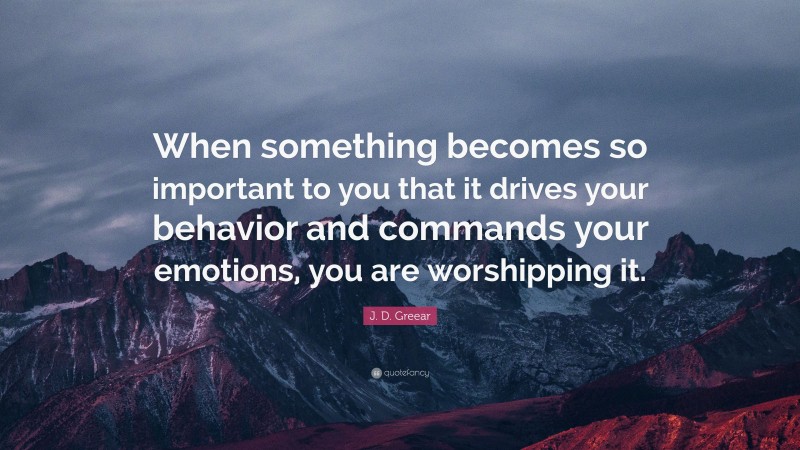 J. D. Greear Quote: “When something becomes so important to you that it drives your behavior and commands your emotions, you are worshipping it.”