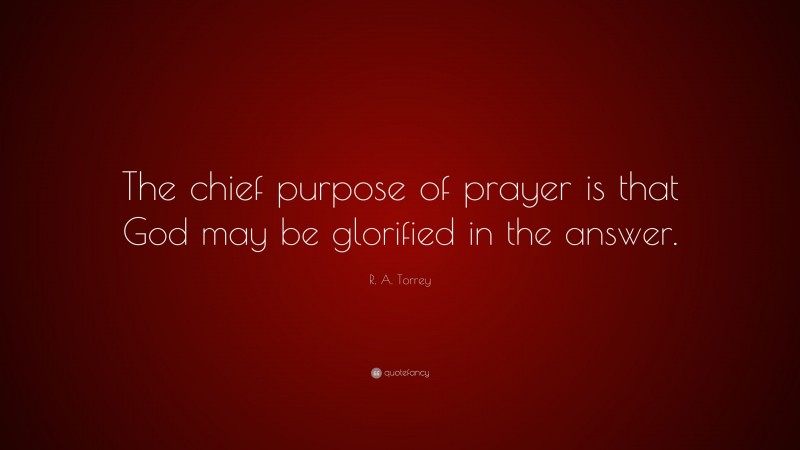 R. A. Torrey Quote: “The chief purpose of prayer is that God may be glorified in the answer.”