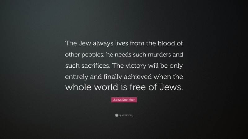Julius Streicher Quote: “The Jew always lives from the blood of other peoples, he needs such murders and such sacrifices. The victory will be only entirely and finally achieved when the whole world is free of Jews.”