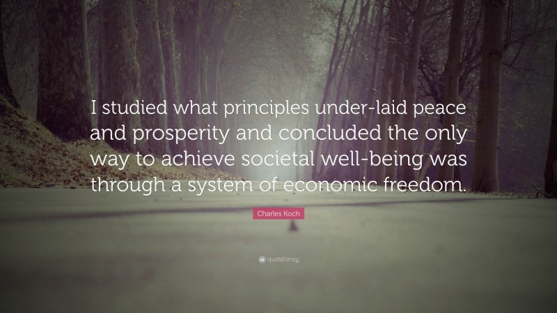 Charles Koch Quote: “I studied what principles under-laid peace and prosperity and concluded the only way to achieve societal well-being was through a system of economic freedom.”