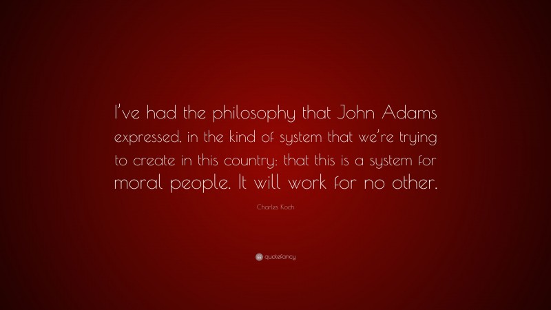 Charles Koch Quote: “I’ve had the philosophy that John Adams expressed, in the kind of system that we’re trying to create in this country: that this is a system for moral people. It will work for no other.”