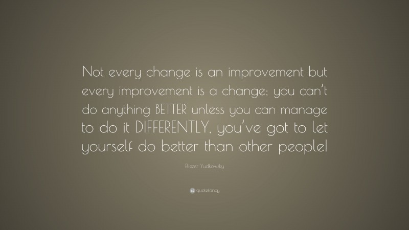 Eliezer Yudkowsky Quote: “Not every change is an improvement but every improvement is a change; you can’t do anything BETTER unless you can manage to do it DIFFERENTLY, you’ve got to let yourself do better than other people!”