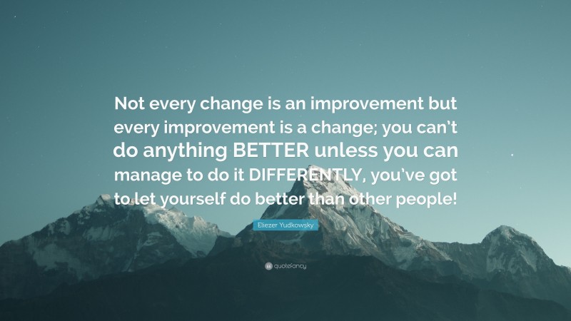 Eliezer Yudkowsky Quote: “Not every change is an improvement but every improvement is a change; you can’t do anything BETTER unless you can manage to do it DIFFERENTLY, you’ve got to let yourself do better than other people!”