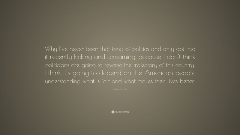 Charles Koch Quote: “Why I’ve never been that fond of politics and only got into it recently kicking and screaming, because I don’t think politicians are going to reverse the trajectory of this country. I think it’s going to depend on the American people understanding what is fair and what makes their lives better.”