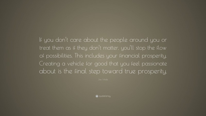Joe Vitale Quote: “If you don’t care about the people around you or treat them as if they don’t matter, you’ll stop the flow of possibilities. This includes your financial prosperity. Creating a vehicle for good that you feel passionate about is the final step toward true prosperity.”