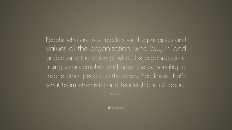 Nick Saban Quote: “People who are role models for the principles and values of the organization, who buy in and understand the vision of what the organization is trying to accomplish, and have the personality to inspire other people to the vision. You know, that’s what team chemistry and leadership is all about.”
