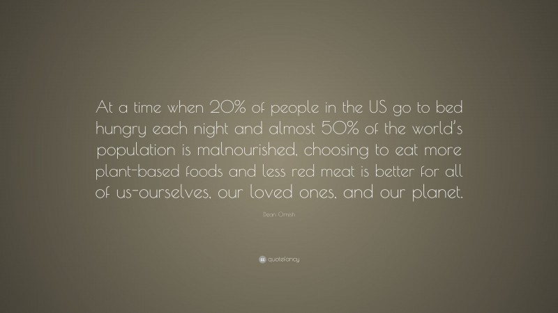 Dean Ornish Quote: “At a time when 20% of people in the US go to bed hungry each night and almost 50% of the world’s population is malnourished, choosing to eat more plant-based foods and less red meat is better for all of us-ourselves, our loved ones, and our planet.”