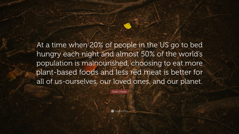 Dean Ornish Quote: “At a time when 20% of people in the US go to bed hungry each night and almost 50% of the world’s population is malnourished, choosing to eat more plant-based foods and less red meat is better for all of us-ourselves, our loved ones, and our planet.”