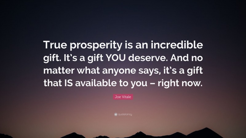Joe Vitale Quote: “True prosperity is an incredible gift. It’s a gift YOU deserve. And no matter what anyone says, it’s a gift that IS available to you – right now.”