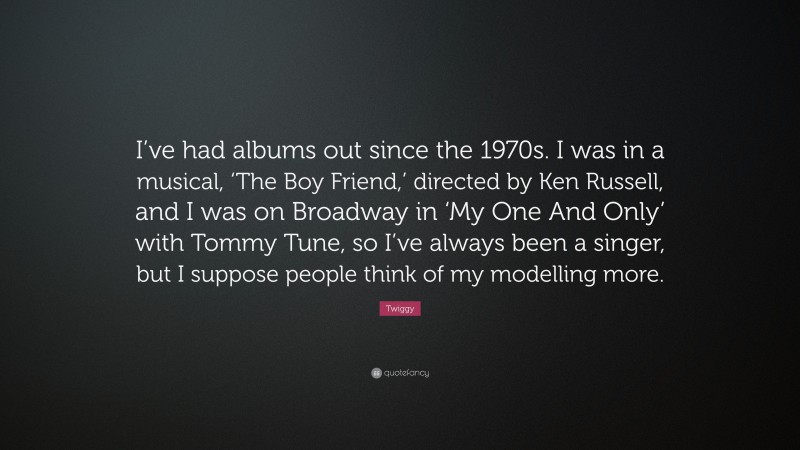 Twiggy Quote: “I’ve had albums out since the 1970s. I was in a musical, ‘The Boy Friend,’ directed by Ken Russell, and I was on Broadway in ‘My One And Only’ with Tommy Tune, so I’ve always been a singer, but I suppose people think of my modelling more.”