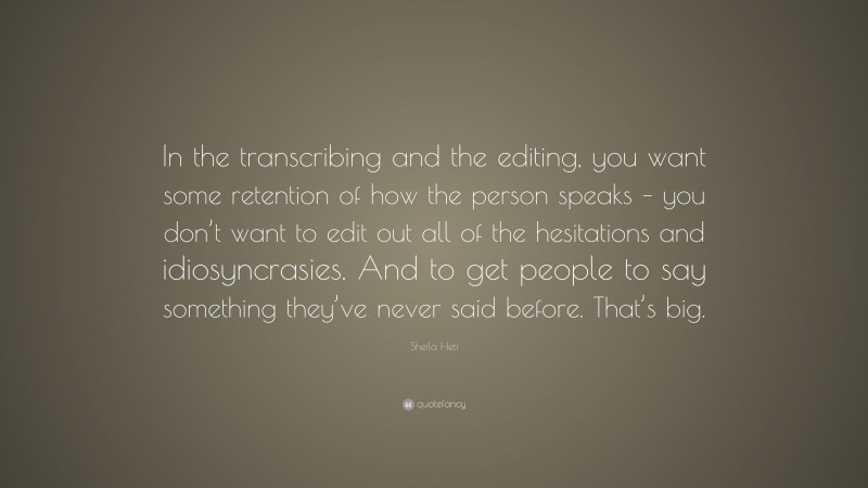 Sheila Heti Quote: “In the transcribing and the editing, you want some retention of how the person speaks – you don’t want to edit out all of the hesitations and idiosyncrasies. And to get people to say something they’ve never said before. That’s big.”