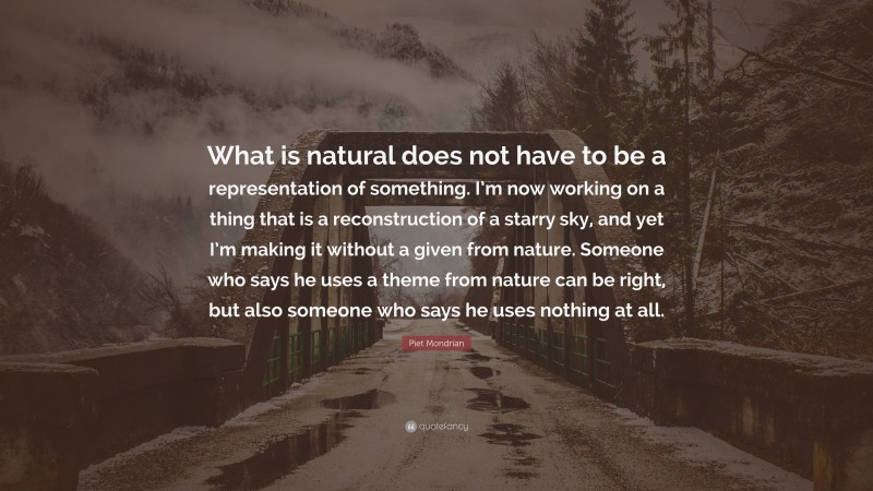Piet Mondrian Quote: “What is natural does not have to be a representation of something. I’m now working on a thing that is a reconstruction of a starry sky, and yet I’m making it without a given from nature. Someone who says he uses a theme from nature can be right, but also someone who says he uses nothing at all.”