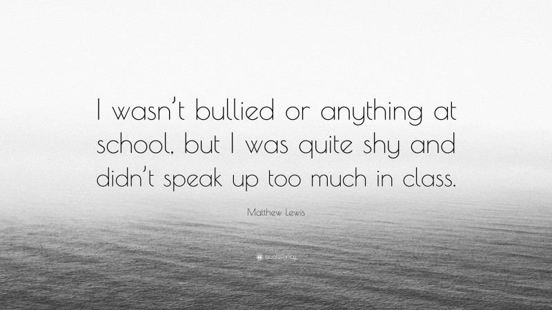 Matthew Lewis Quote: “I wasn’t bullied or anything at school, but I was quite shy and didn’t speak up too much in class.”