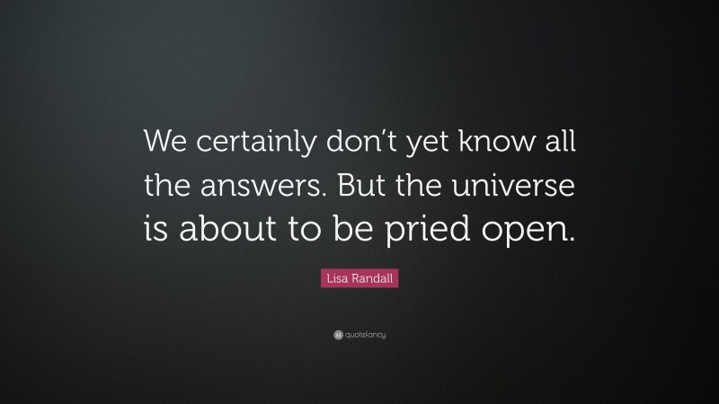 Lisa Randall Quote: “We certainly don’t yet know all the answers. But the universe is about to be pried open.”