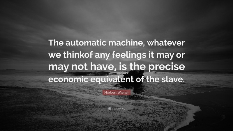 Norbert Wiener Quote: “The automatic machine, whatever we thinkof any feelings it may or may not have, is the precise economic equivalent of the slave.”