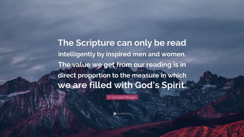 G. Campbell Morgan Quote: “The Scripture can only be read intelligently by inspired men and women. The value we get from our reading is in direct proportion to the measure in which we are filled with God’s Spirit.”