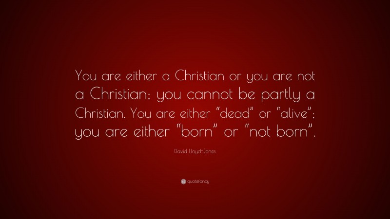 David Lloyd-Jones Quote: “You are either a Christian or you are not a Christian; you cannot be partly a Christian. You are either “dead” or “alive”; you are either “born” or “not born”.”
