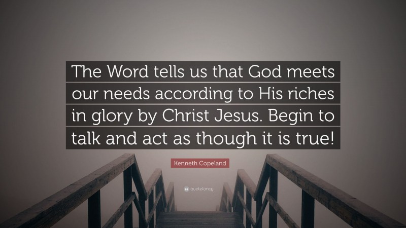 Kenneth Copeland Quote: “The Word tells us that God meets our needs according to His riches in glory by Christ Jesus. Begin to talk and act as though it is true!”