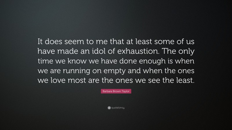 Barbara Brown Taylor Quote: “It does seem to me that at least some of us have made an idol of exhaustion. The only time we know we have done enough is when we are running on empty and when the ones we love most are the ones we see the least.”