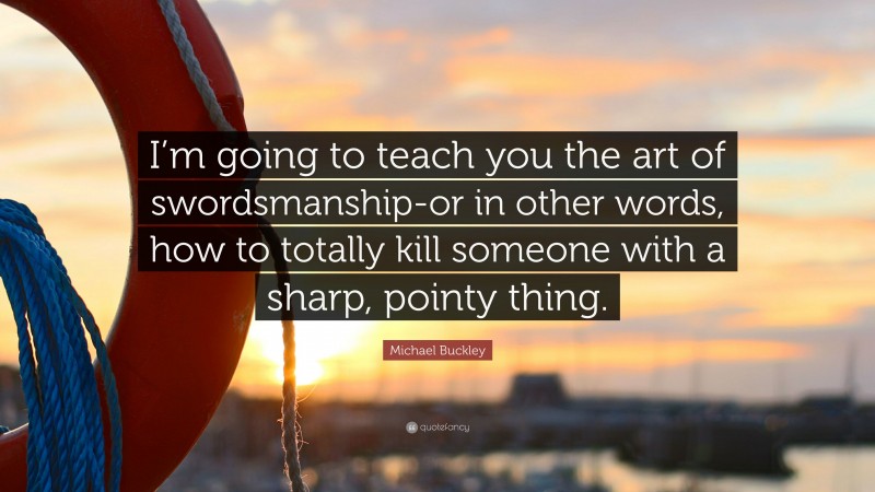 Michael Buckley Quote: “I’m going to teach you the art of swordsmanship-or in other words, how to totally kill someone with a sharp, pointy thing.”