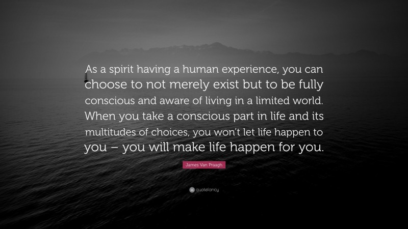 James Van Praagh Quote: “As a spirit having a human experience, you can choose to not merely exist but to be fully conscious and aware of living in a limited world. When you take a conscious part in life and its multitudes of choices, you won’t let life happen to you – you will make life happen for you.”
