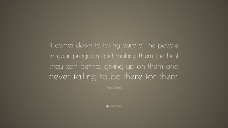 Pete Carroll Quote: “It comes down to taking care of the people in your program and making them the best they can be-not giving up on them and never failing to be there for them.”