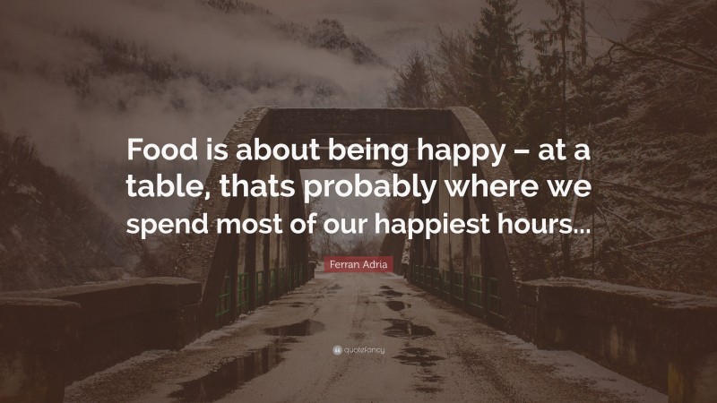 Ferran Adria Quote: “Food is about being happy – at a table, thats probably where we spend most of our happiest hours...”