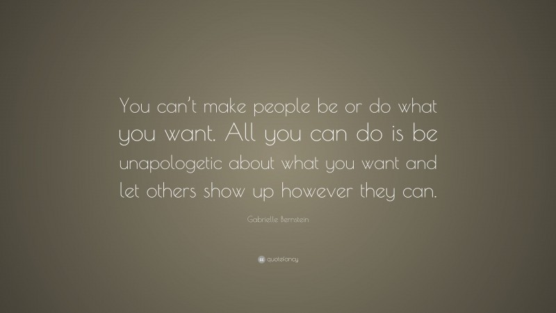 Gabrielle Bernstein Quote: “You can’t make people be or do what you want. All you can do is be unapologetic about what you want and let others show up however they can.”