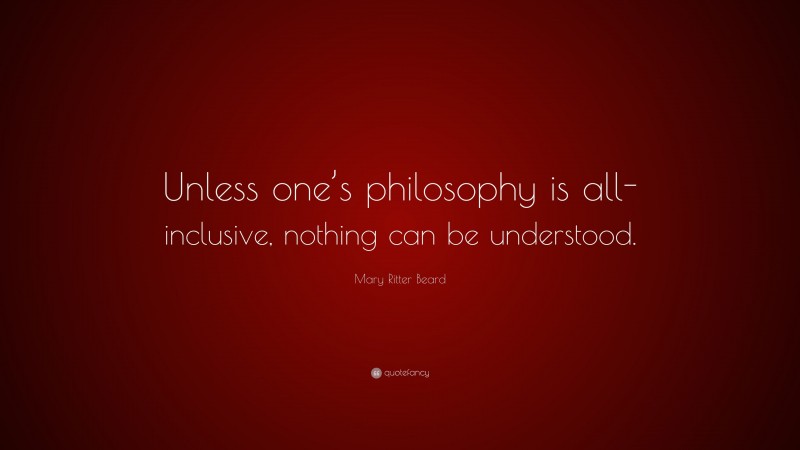 Mary Ritter Beard Quote: “Unless one’s philosophy is all-inclusive, nothing can be understood.”