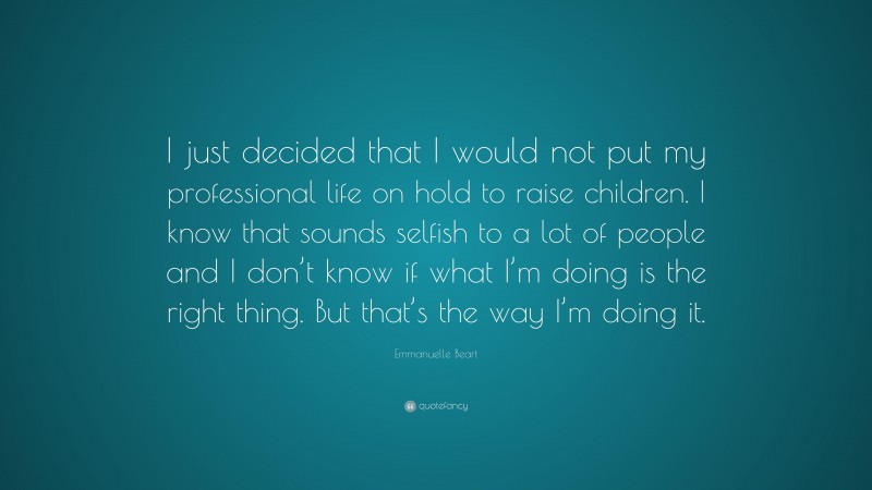 Emmanuelle Beart Quote: “I just decided that I would not put my professional life on hold to raise children. I know that sounds selfish to a lot of people and I don’t know if what I’m doing is the right thing. But that’s the way I’m doing it.”