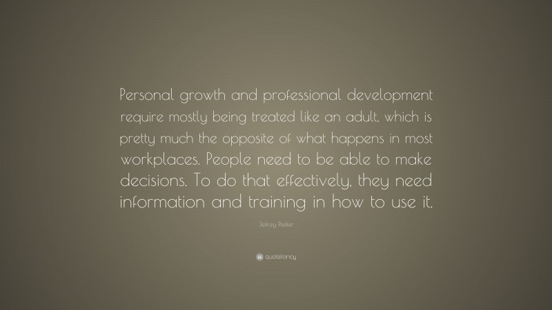 Jeffrey Pfeffer Quote: “Personal growth and professional development require mostly being treated like an adult, which is pretty much the opposite of what happens in most workplaces. People need to be able to make decisions. To do that effectively, they need information and training in how to use it.”